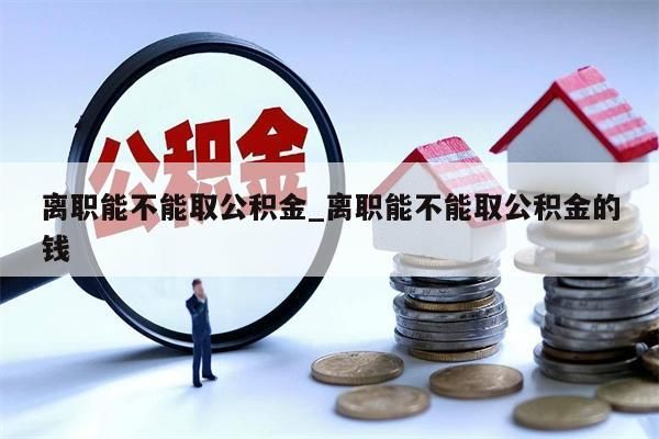 离职能不能取公积金_离职能不能取公积金的钱