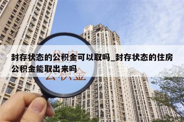 封存状态的公积金可以取吗_封存状态的住房公积金能取出来吗